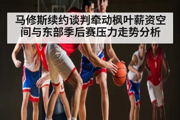 马修斯续约谈判牵动枫叶薪资空间与东部季后赛压力走势分析